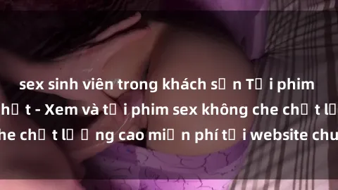 sex sinh viên trong khách sạn Tải phim sex mới nhất hot nhất - Xem và tải phim sex không che chất lượng cao miễn phí tại website chuyên nghiệp.