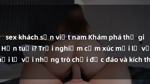 sex khách sạn việt nam Khám phá thế giới sex trực tuyến: Hơn tuổi? Trải nghiệm cảm xúc mới lạ với những trò chơi độc đáo và kích thích người lớn