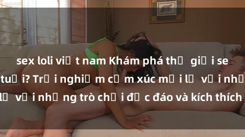 sex loli việt nam Khám phá thế giới sex trực tuyến: Hơn tuổi? Trải nghiệm cảm xúc mới lạ với những trò chơi độc đáo và kích thích người lớn