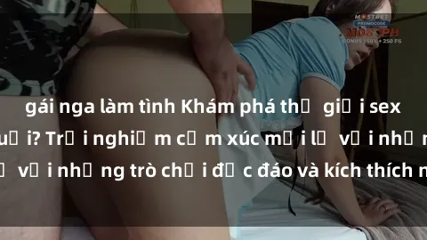 gái nga làm tình Khám phá thế giới sex trực tuyến: Hơn tuổi? Trải nghiệm cảm xúc mới lạ với những trò chơi độc đáo và kích thích người lớn