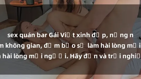 sex quán bar Gái Việt xinh đẹp, nồng nàn làm tình say đắm không gian, đảm bảo sẽ làm hài lòng mọi người. Hãy đến và trải nghiệm ngay!