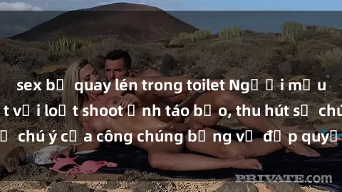 sex bị quay lén trong toilet Người mẫu Việt Nam gây sốt với loạt shoot ảnh táo bạo, thu hút sự chú ý của công chúng bằng vẻ đẹp quyến rũ và gợi cảm.