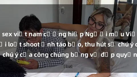 sex việt nam cưỡng hiếp Người mẫu Việt Nam gây sốt với loạt shoot ảnh táo bạo, thu hút sự chú ý của công chúng bằng vẻ đẹp quyến rũ và gợi cảm.