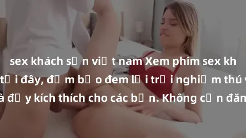 sex khách sạn việt nam Xem phim sex không che miễn phí tại đây, đảm bảo đem lại trải nghiệm thú vị và đầy kích thích cho các bạn. Không cần đăng ký, hoàn toàn miễn phí.