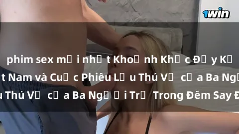 phim sex mới nhất Khoảnh Khắc Đầy Kịch Tính: Sex  Việt Nam và Cuộc Phiêu Lưu Thú Vị của Ba Người Trẻ Trong Đêm Say Đắm