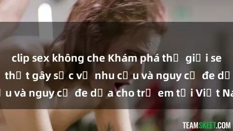 clip sex không che Khám phá thế giới sex loli Việt Nam: Sự thật gây sốc về nhu cầu và nguy cơ đe dọa cho trẻ em tại Việt Nam
