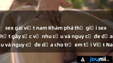 sex gái việt nam Khám phá thế giới sex loli Việt Nam: Sự thật gây sốc về nhu cầu và nguy cơ đe dọa cho trẻ em tại Việt Nam