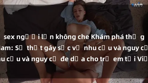sex người lớn không che Khám phá thế giới sex loli Việt Nam: Sự thật gây sốc về nhu cầu và nguy cơ đe dọa cho trẻ em tại Việt Nam