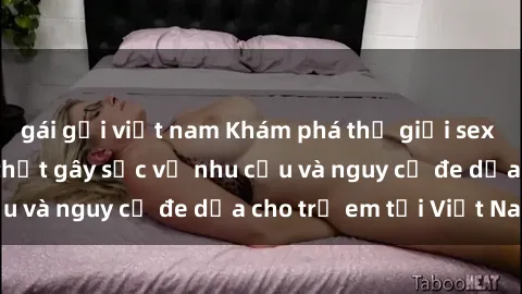 gái gọi việt nam Khám phá thế giới sex loli Việt Nam: Sự thật gây sốc về nhu cầu và nguy cơ đe dọa cho trẻ em tại Việt Nam