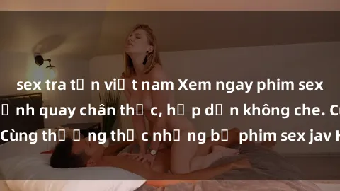 sex tra tấn việt nam Xem ngay phim sex jav HD với những cảnh quay chân thực, hấp dẫn không che. Cùng thưởng thức những bộ phim sex jav HD hot nhất hiện nay!