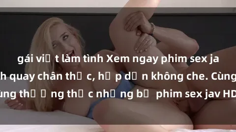 gái việt làm tình Xem ngay phim sex jav HD với những cảnh quay chân thực, hấp dẫn không che. Cùng thưởng thức những bộ phim sex jav HD hot nhất hiện nay!