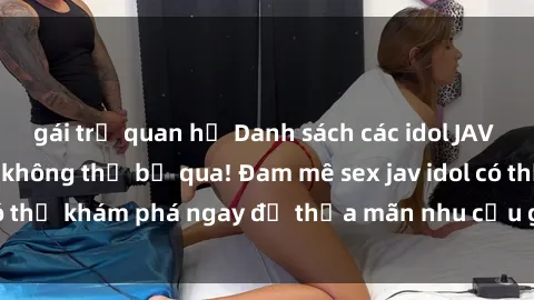 gái trẻ quan hệ Danh sách các idol JAV hot nhất hiện nay không thể bỏ qua! Đam mê sex jav idol có thể khám phá ngay để thỏa mãn nhu cầu giải trí của mình!