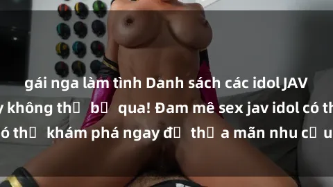 gái nga làm tình Danh sách các idol JAV hot nhất hiện nay không thể bỏ qua! Đam mê sex jav idol có thể khám phá ngay để thỏa mãn nhu cầu giải trí của mình!