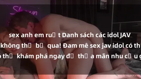 sex anh em ruột Danh sách các idol JAV hot nhất hiện nay không thể bỏ qua! Đam mê sex jav idol có thể khám phá ngay để thỏa mãn nhu cầu giải trí của mình!